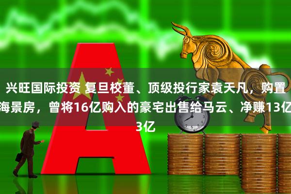 兴旺国际投资 复旦校董、顶级投行家袁天凡，购置海景房，曾将16亿购入的豪宅出售给马云、净赚13亿