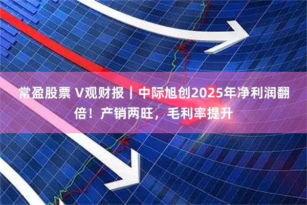 常盈股票 V观财报｜中际旭创2025年净利润翻倍！产销两旺，毛利率提升