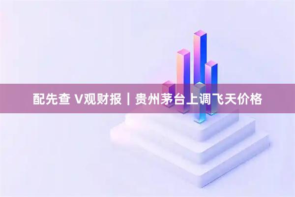 配先查 V观财报｜贵州茅台上调飞天价格