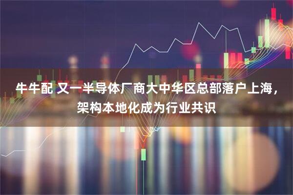 牛牛配 又一半导体厂商大中华区总部落户上海，架构本地化成为行业共识