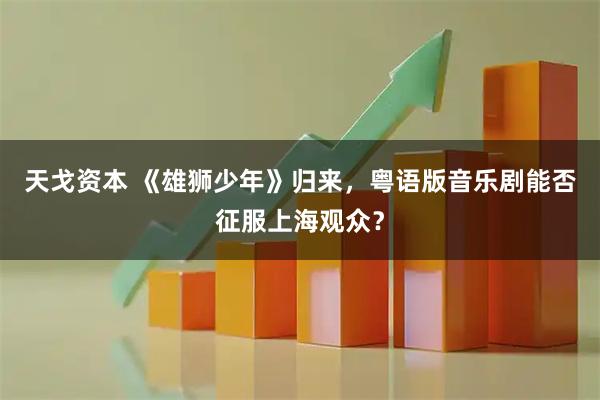 天戈资本 《雄狮少年》归来，粤语版音乐剧能否征服上海观众？