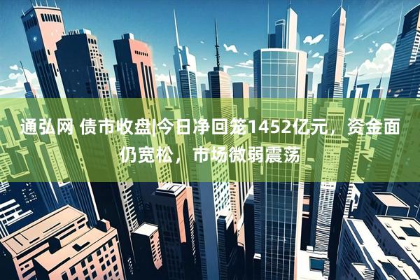 通弘网 债市收盘|今日净回笼1452亿元，资金面仍宽松，市场微弱震荡
