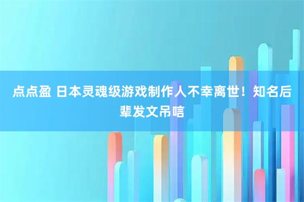 点点盈 日本灵魂级游戏制作人不幸离世！知名后辈发文吊唁