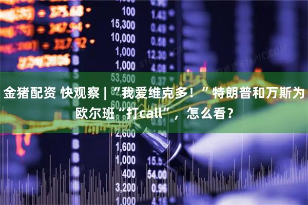 金猪配资 快观察 | “我爱维克多！”特朗普和万斯为欧尔班“打call”，怎么看？